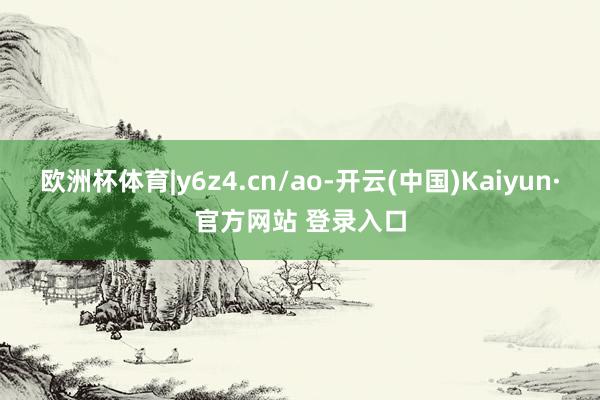欧洲杯体育|y6z4.cn/ao-开云(中国)Kaiyun·官方网站 登录入口