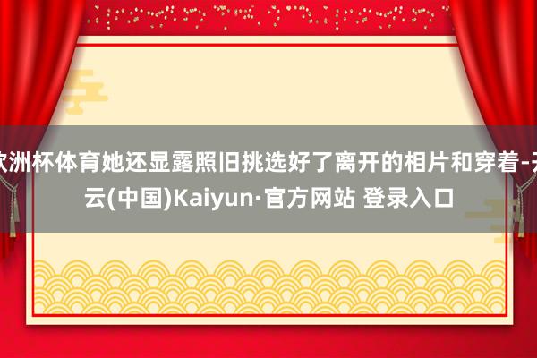 欧洲杯体育她还显露照旧挑选好了离开的相片和穿着-开云(中国)Kaiyun·官方网站 登录入口