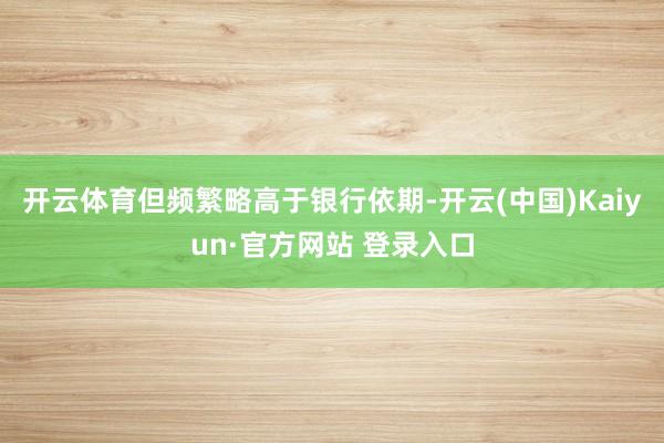 开云体育但频繁略高于银行依期-开云(中国)Kaiyun·官方网站 登录入口