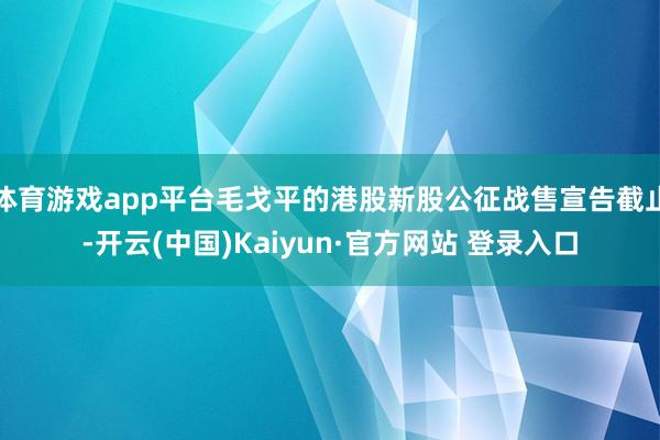 体育游戏app平台毛戈平的港股新股公征战售宣告截止-开云(中国)Kaiyun·官方网站 登录入口