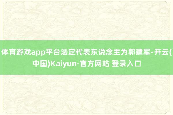 体育游戏app平台法定代表东说念主为郭建军-开云(中国)Kaiyun·官方网站 登录入口