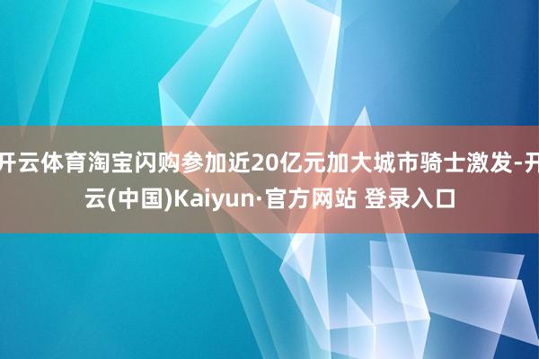 开云体育淘宝闪购参加近20亿元加大城市骑士激发-开云(中国)Kaiyun·官方网站 登录入口