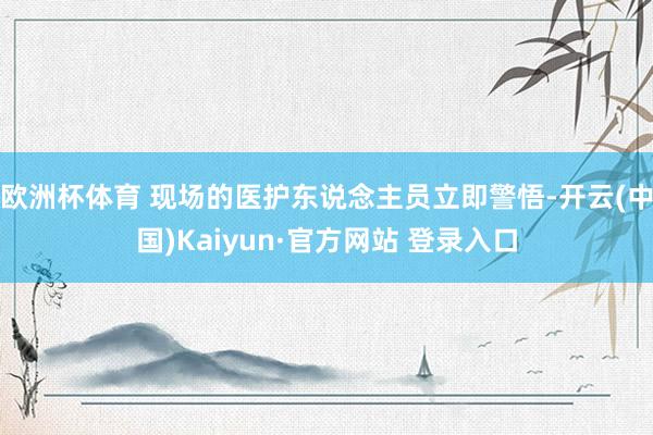欧洲杯体育 现场的医护东说念主员立即警悟-开云(中国)Kaiyun·官方网站 登录入口