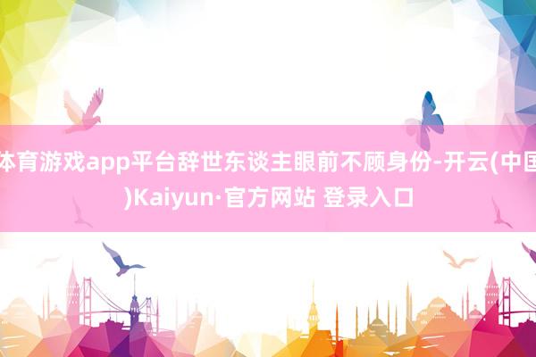 体育游戏app平台辞世东谈主眼前不顾身份-开云(中国)Kaiyun·官方网站 登录入口