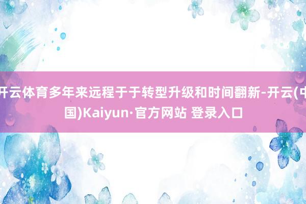 开云体育多年来远程于于转型升级和时间翻新-开云(中国)Kaiyun·官方网站 登录入口