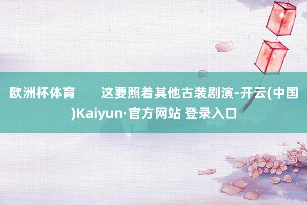 欧洲杯体育       这要照着其他古装剧演-开云(中国)Kaiyun·官方网站 登录入口