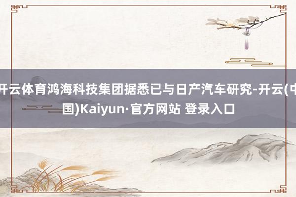 开云体育鸿海科技集团据悉已与日产汽车研究-开云(中国)Kaiyun·官方网站 登录入口