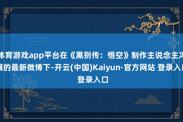 体育游戏app平台在《黑别传：悟空》制作主说念主冯骥的最新微博下-开云(中国)Kaiyun·官方网站 登录入口