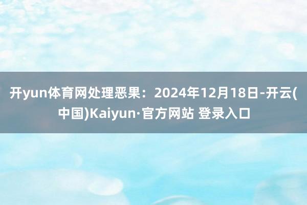 开yun体育网处理恶果：2024年12月18日-开云(中国)Kaiyun·官方网站 登录入口