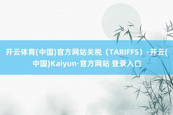 开云体育(中国)官方网站关税(TARIFFS)-开云(中国)Kaiyun·官方网站 登录入口