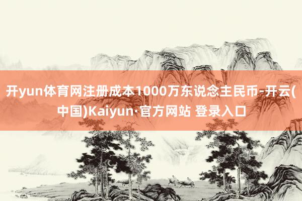 开yun体育网注册成本1000万东说念主民币-开云(中国)Kaiyun·官方网站 登录入口