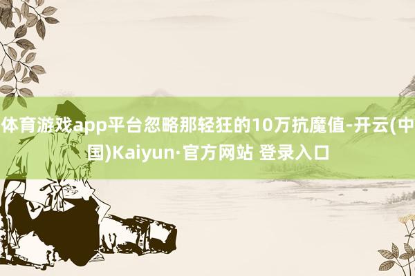 体育游戏app平台忽略那轻狂的10万抗魔值-开云(中国)Kaiyun·官方网站 登录入口