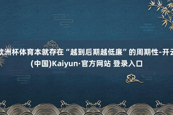欧洲杯体育本就存在“越到后期越低廉”的周期性-开云(中国)Kaiyun·官方网站 登录入口