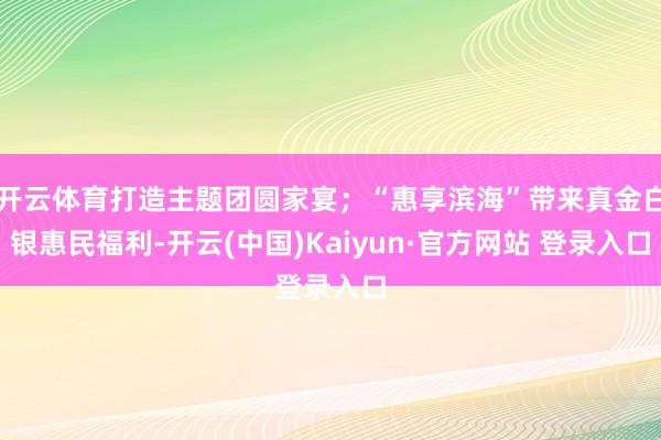 开云体育打造主题团圆家宴;“惠享滨海”带来真金白银惠民福利-开云(中国)Kaiyun·官方网站 登录入口