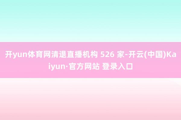 开yun体育网清退直播机构 526 家-开云(中国)Kaiyun·官方网站 登录入口