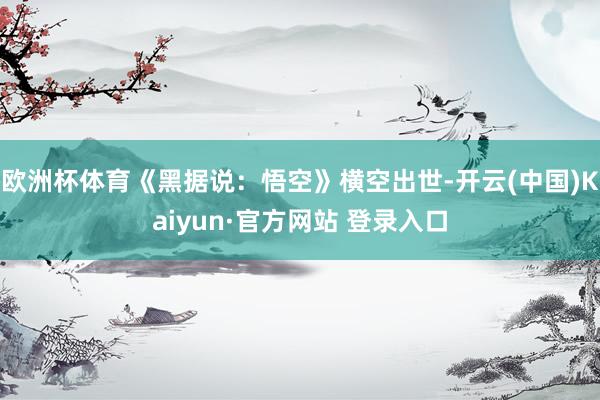 欧洲杯体育《黑据说：悟空》横空出世-开云(中国)Kaiyun·官方网站 登录入口