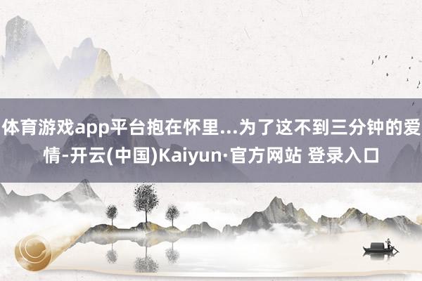 体育游戏app平台抱在怀里...为了这不到三分钟的爱情-开云(中国)Kaiyun·官方网站 登录入口