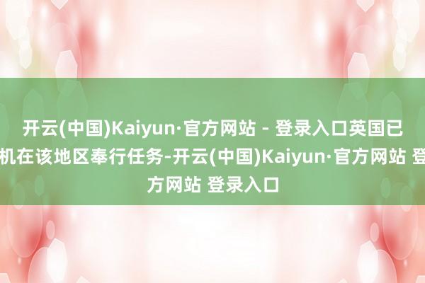 开云(中国)Kaiyun·官方网站 - 登录入口英国已派出战机在该地区奉行任务-开云(中国)Kaiyun·官方网站 登录入口