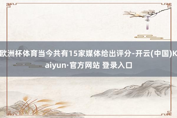 欧洲杯体育当今共有15家媒体给出评分-开云(中国)Kaiyun·官方网站 登录入口