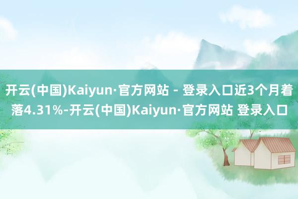 开云(中国)Kaiyun·官方网站 - 登录入口近3个月着落4.31%-开云(中国)Kaiyun·官方网站 登录入口