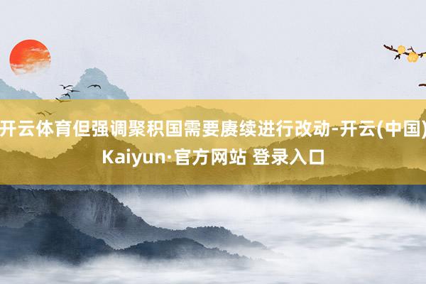 开云体育但强调聚积国需要赓续进行改动-开云(中国)Kaiyun·官方网站 登录入口