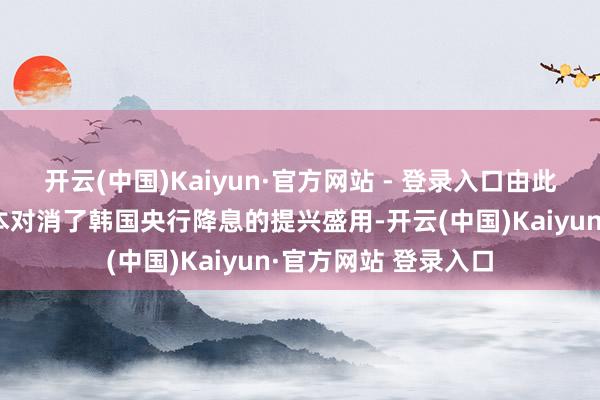 开云(中国)Kaiyun·官方网站 - 登录入口由此导致的不征服性基本对消了韩国央行降息的提兴盛用-开云(中国)Kaiyun·官方网站 登录入口