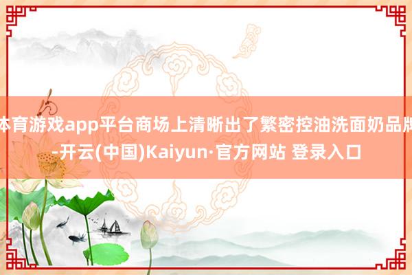 体育游戏app平台商场上清晰出了繁密控油洗面奶品牌-开云(中国)Kaiyun·官方网站 登录入口