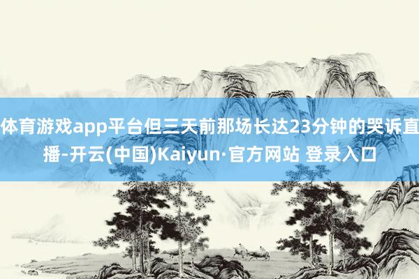 体育游戏app平台但三天前那场长达23分钟的哭诉直播-开云(中国)Kaiyun·官方网站 登录入口