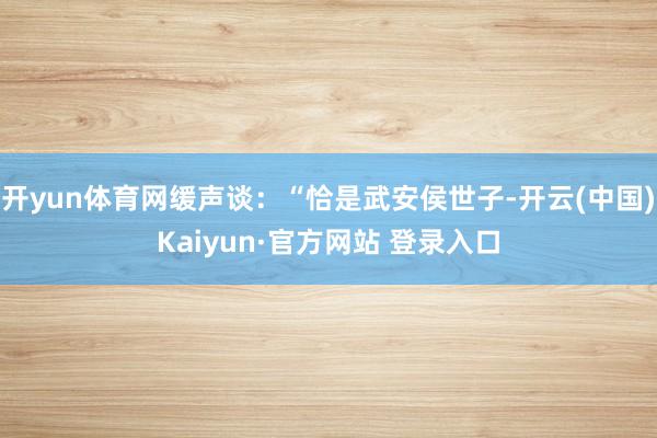 开yun体育网缓声谈:“恰是武安侯世子-开云(中国)Kaiyun·官方网站 登录入口