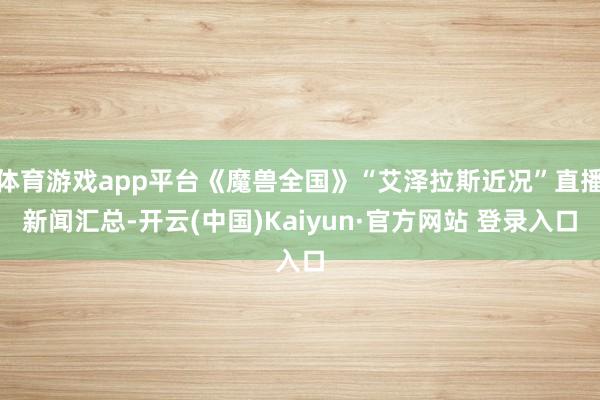 体育游戏app平台《魔兽全国》“艾泽拉斯近况”直播新闻汇总-开云(中国)Kaiyun·官方网站 登录入口