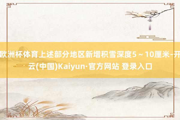 欧洲杯体育上述部分地区新增积雪深度5~10厘米-开云(中国)Kaiyun·官方网站 登录入口