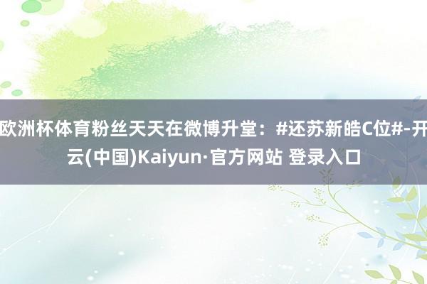 欧洲杯体育粉丝天天在微博升堂:#还苏新皓C位#-开云(中国)Kaiyun·官方网站 登录入口