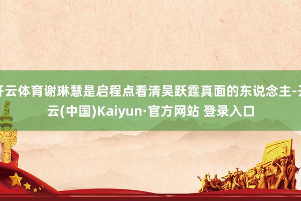 开云体育谢琳慧是启程点看清吴跃霆真面的东说念主-开云(中国)Kaiyun·官方网站 登录入口