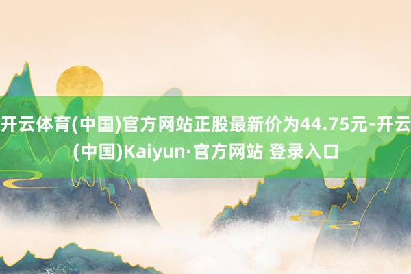 开云体育(中国)官方网站正股最新价为44.75元-开云(中国)Kaiyun·官方网站 登录入口