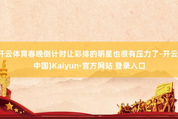 开云体育春晚倒计时让彩排的明星也很有压力了-开云(中国)Kaiyun·官方网站 登录入口