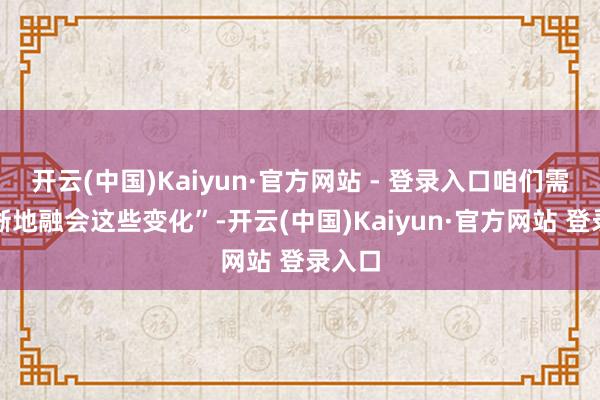 开云(中国)Kaiyun·官方网站 - 登录入口咱们需要明晰地融会这些变化”-开云(中国)Kaiyun·官方网站 登录入口