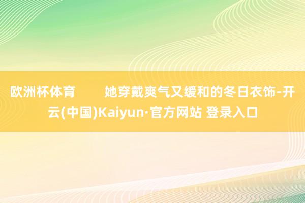 欧洲杯体育        她穿戴爽气又缓和的冬日衣饰-开云(中国)Kaiyun·官方网站 登录入口