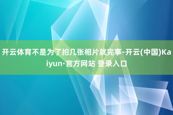 开云体育不是为了拍几张相片就完事-开云(中国)Kaiyun·官方网站 登录入口