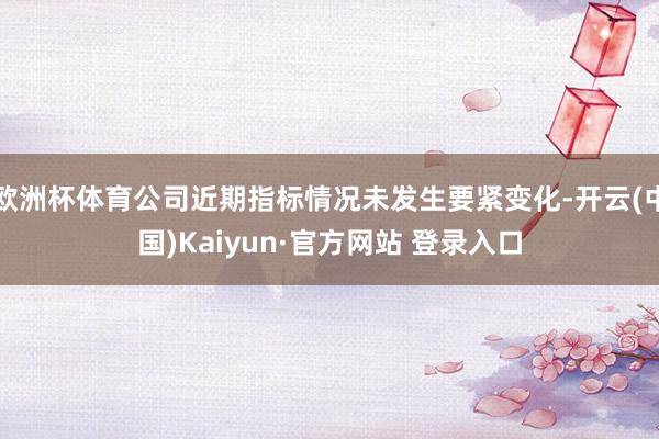欧洲杯体育公司近期指标情况未发生要紧变化-开云(中国)Kaiyun·官方网站 登录入口