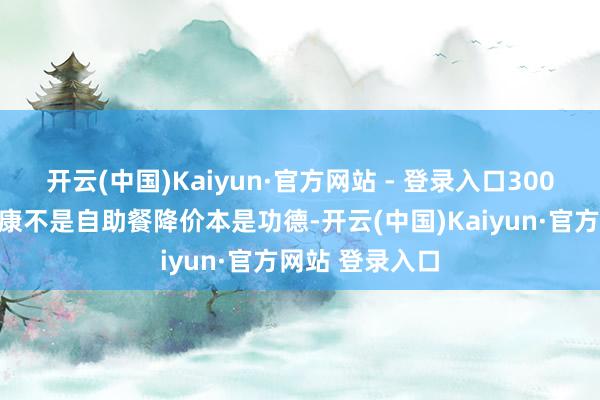 开云(中国)Kaiyun·官方网站 - 登录入口300块买快慰?健康不是自助餐降价本是功德-开云(中国)Kaiyun·官方网站 登录入口