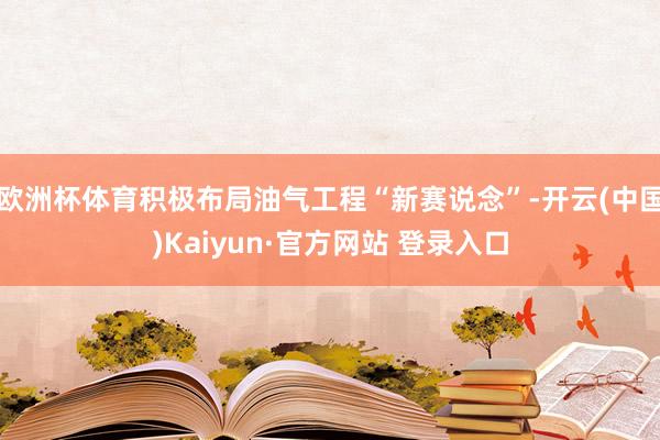 欧洲杯体育积极布局油气工程“新赛说念”-开云(中国)Kaiyun·官方网站 登录入口