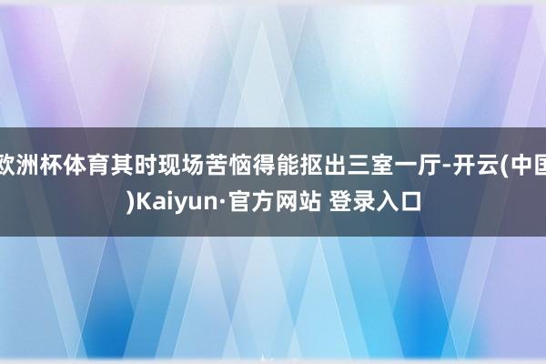 欧洲杯体育其时现场苦恼得能抠出三室一厅-开云(中国)Kaiyun·官方网站 登录入口