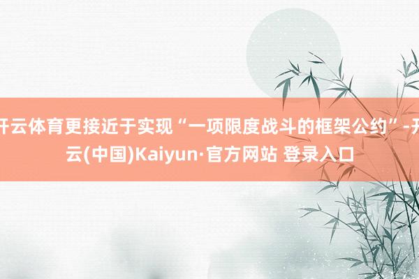 开云体育更接近于实现“一项限度战斗的框架公约”-开云(中国)Kaiyun·官方网站 登录入口