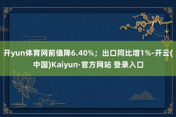 开yun体育网前值降6.40%；出口同比增1%-开云(中国)Kaiyun·官方网站 登录入口
