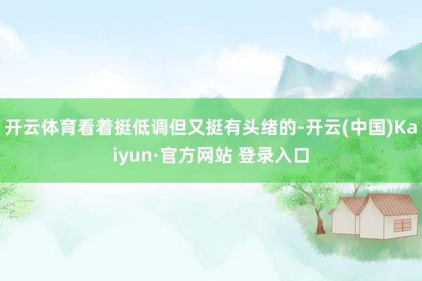 开云体育看着挺低调但又挺有头绪的-开云(中国)Kaiyun·官方网站 登录入口