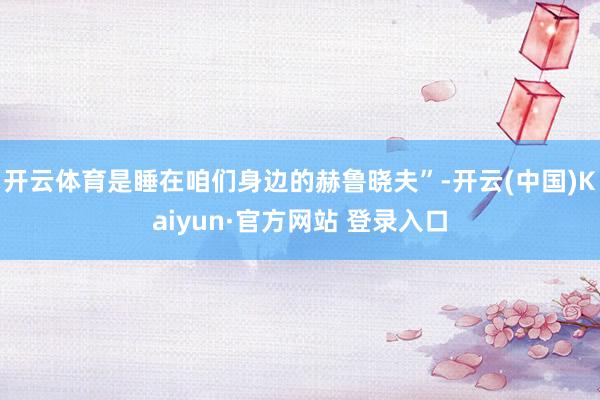 开云体育是睡在咱们身边的赫鲁晓夫”-开云(中国)Kaiyun·官方网站 登录入口