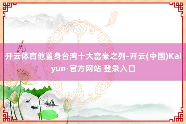开云体育他置身台湾十大富豪之列-开云(中国)Kaiyun·官方网站 登录入口