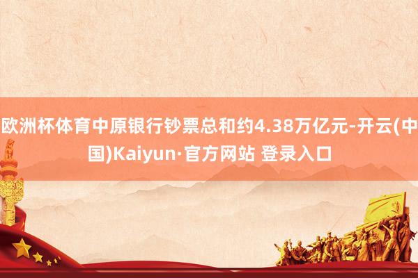 欧洲杯体育中原银行钞票总和约4.38万亿元-开云(中国)Kaiyun·官方网站 登录入口