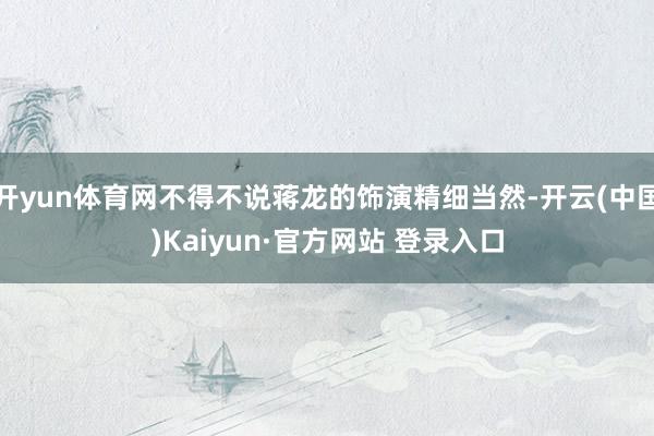 开yun体育网不得不说蒋龙的饰演精细当然-开云(中国)Kaiyun·官方网站 登录入口