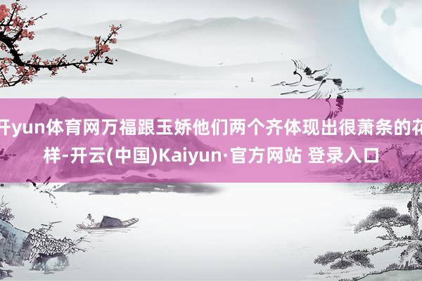 开yun体育网万福跟玉娇他们两个齐体现出很萧条的花样-开云(中国)Kaiyun·官方网站 登录入口